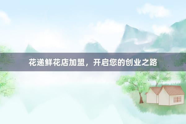 花递鲜花店加盟，开启您的创业之路